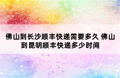 佛山到长沙顺丰快递需要多久 佛山到昆明顺丰快递多少时间